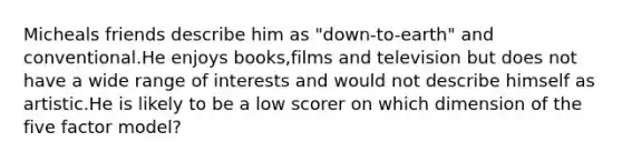 Micheals friends describe him as "down-to-earth" and conventional.He enjoys books,films and television but does not have a wide range of interests and would not describe himself as artistic.He is likely to be a low scorer on which dimension of the five factor model?