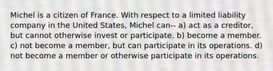 Michel is a citizen of France. With respect to a limited liability company in the United States, Michel can-- a) act as a creditor, but cannot otherwise invest or participate. b) become a member. c) not become a member, but can participate in its operations. d) not become a member or otherwise participate in its operations.