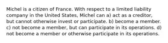 Michel is a citizen of France. With respect to a limited liability company in the United States, Michel can a) act as a creditor, but cannot otherwise invest or participate. b) become a member. c) not become a member, but can participate in its operations. d) not become a member or otherwise participate in its operations.