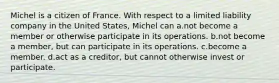 Michel is a citizen of France. With respect to a limited liability company in the United States, Michel can a.​not become a member or otherwise participate in its operations. b.​not become a member, but can participate in its operations. c.​become a member. d.​act as a creditor, but cannot otherwise invest or participate.