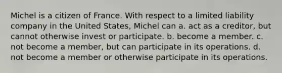 Michel is a citizen of France. With respect to a limited liability company in the United States, Michel can a. act as a creditor, but cannot otherwise invest or participate. b. become a member. c. not become a member, but can participate in its operations. d. not become a member or otherwise participate in its operations.