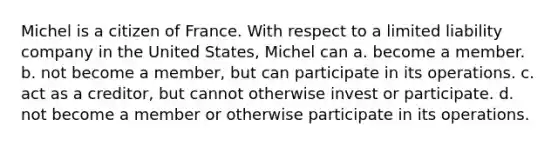 Michel is a citizen of France. With respect to a <a href='https://www.questionai.com/knowledge/kave9bsmoD-limited-liability' class='anchor-knowledge'>limited liability</a> company in the United States, Michel can​ ​a. become a member. ​b. not become a member, but can participate in its operations. ​c. act as a creditor, but cannot otherwise invest or participate. ​d. not become a member or otherwise participate in its operations.