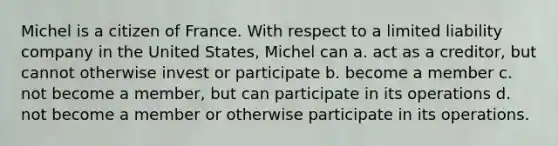 Michel is a citizen of France. With respect to a limited liability company in the United States, Michel can​ a.​ act as a creditor, but cannot otherwise invest or participate b. ​become a member c.​ not become a member, but can participate in its operations d.​ not become a member or otherwise participate in its operations.