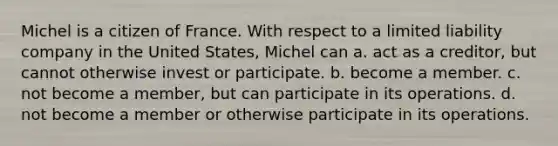 Michel is a citizen of France. With respect to a limited liability company in the United States, Michel can​ a. ​act as a creditor, but cannot otherwise invest or participate. b. ​become a member. c. ​not become a member, but can participate in its operations. d. ​not become a member or otherwise participate in its operations.