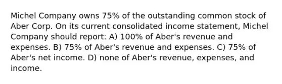 Michel Company owns 75% of the outstanding common stock of Aber Corp. On its current consolidated income statement, Michel Company should report: A) 100% of Aber's revenue and expenses. B) 75% of Aber's revenue and expenses. C) 75% of Aber's net income. D) none of Aber's revenue, expenses, and income.