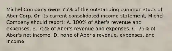 Michel Company owns 75% of the outstanding common stock of Aber Corp. On its current consolidated income statement, Michel Company should report: A. 100% of Aber's revenue and expenses. B. 75% of Aber's revenue and expenses. C. 75% of Aber's net income. D. none of Aber's revenue, expenses, and income