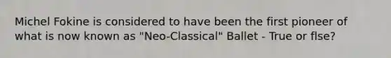 Michel Fokine is considered to have been the first pioneer of what is now known as "Neo-Classical" Ballet - True or flse?