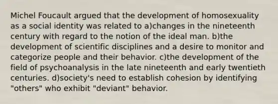 Michel Foucault argued that the development of homosexuality as a social identity was related to a)changes in the nineteenth century with regard to the notion of the ideal man. b)the development of scientific disciplines and a desire to monitor and categorize people and their behavior. c)the development of the field of psychoanalysis in the late nineteenth and early twentieth centuries. d)society's need to establish cohesion by identifying "others" who exhibit "deviant" behavior.