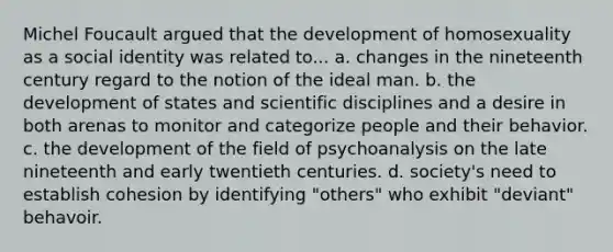 Michel Foucault argued that the development of homosexuality as a social identity was related to... a. changes in the nineteenth century regard to the notion of the ideal man. b. the development of states and scientific disciplines and a desire in both arenas to monitor and categorize people and their behavior. c. the development of the field of psychoanalysis on the late nineteenth and early twentieth centuries. d. society's need to establish cohesion by identifying "others" who exhibit "deviant" behavoir.