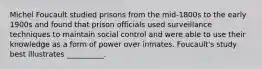 Michel Foucault studied prisons from the mid-1800s to the early 1900s and found that prison officials used surveillance techniques to maintain social control and were able to use their knowledge as a form of power over inmates. Foucault's study best illustrates __________.