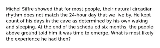 Michel Siffre showed that for most people, their natural circadian rhythm does not match the 24-hour day that we live by. He kept count of his days in the cave as determined by his own waking and sleeping. At the end of the scheduled six months, the people above ground told him it was time to emerge. What is most likely the experience he had then?