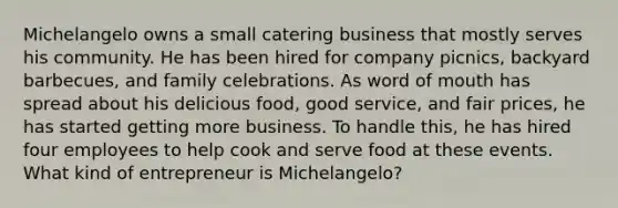 Michelangelo owns a small catering business that mostly serves his community. He has been hired for company picnics, backyard barbecues, and family celebrations. As word of mouth has spread about his delicious food, good service, and fair prices, he has started getting more business. To handle this, he has hired four employees to help cook and serve food at these events. What kind of entrepreneur is Michelangelo?