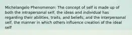 Michelangelo Phenomenon: The concept of self is made up of both the intrapersonal self, the ideas and individual has regarding their abilities, traits, and beliefs; and the interpersonal self, the manner in which others influence creation of the ideal self