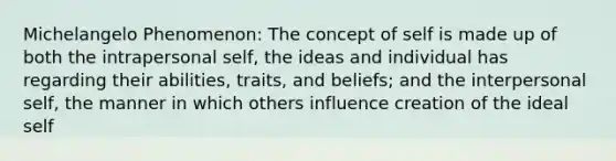 Michelangelo Phenomenon: The concept of self is made up of both the intrapersonal self, the ideas and individual has regarding their abilities, traits, and beliefs; and the interpersonal self, the manner in which others influence creation of the ideal self