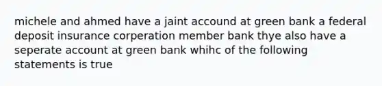 michele and ahmed have a jaint accound at green bank a federal deposit insurance corperation member bank thye also have a seperate account at green bank whihc of the following statements is true