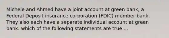 Michele and Ahmed have a joint account at green bank, a Federal Deposit insurance corporation (FDIC) member bank. They also each have a separate individual account at green bank. which of the following statements are true....