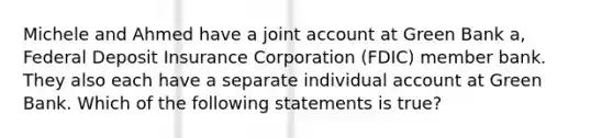 Michele and Ahmed have a joint account at Green Bank a, Federal Deposit Insurance Corporation (FDIC) member bank. They also each have a separate individual account at Green Bank. Which of the following statements is true?