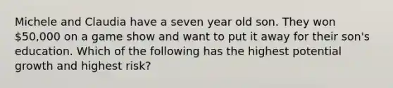 Michele and Claudia have a seven year old son. They won 50,000 on a game show and want to put it away for their son's education. Which of the following has the highest potential growth and highest risk?
