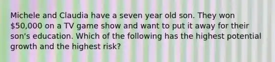 Michele and Claudia have a seven year old son. They won 50,000 on a TV game show and want to put it away for their son's education. Which of the following has the highest potential growth and the highest risk?