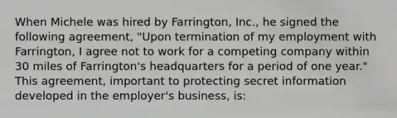 When Michele was hired by Farrington, Inc., he signed the following agreement, "Upon termination of my employment with Farrington, I agree not to work for a competing company within 30 miles of Farrington's headquarters for a period of one year." This agreement, important to protecting secret information developed in the employer's business, is: