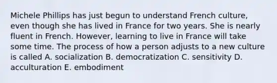 Michele Phillips has just begun to understand French culture, even though she has lived in France for two years. She is nearly fluent in French. However, learning to live in France will take some time. The process of how a person adjusts to a new culture is called A. socialization B. democratization C. sensitivity D. acculturation E. embodiment