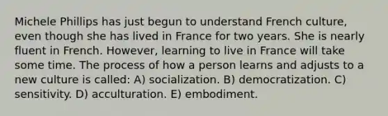 Michele Phillips has just begun to understand French culture, even though she has lived in France for two years. She is nearly fluent in French. However, learning to live in France will take some time. The process of how a person learns and adjusts to a new culture is called: A) socialization. B) democratization. C) sensitivity. D) acculturation. E) embodiment.