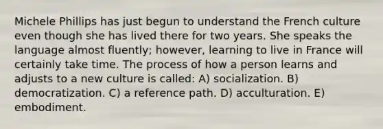 Michele Phillips has just begun to understand the French culture even though she has lived there for two years. She speaks the language almost fluently; however, learning to live in France will certainly take time. The process of how a person learns and adjusts to a new culture is called: A) socialization. B) democratization. C) a reference path. D) acculturation. E) embodiment.
