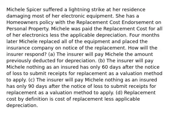 Michele Spicer suffered a lightning strike at her residence damaging most of her electronic equipment. She has a Homeowners policy with the Replacement Cost Endorsement on Personal Property. Michele was paid the Replacement Cost for all of her electronics less the applicable depreciation. Four months later Michele replaced all of the equipment and placed the insurance company on notice of the replacement. How will the insurer respond? (a) The insurer will pay Michele the amount previously deducted for depreciation. (b) The insurer will pay Michele nothing as an insured has only 60 days after the notice of loss to submit receipts for replacement as a valuation method to apply. (c) The insurer will pay Michele nothing as an insured has only 90 days after the notice of loss to submit receipts for replacement as a valuation method to apply. (d) Replacement cost by definition is cost of replacement less applicable depreciation.