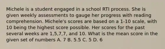 Michele is a student engaged in a school RTI process. She is given weekly assessments to gauge her progress with reading comprehension. Michele's scores are based on a 1-10 scale, with 10 being the highest score possible. Her scores for the past several weeks are 1,5,7,7, and 10. What is the mean score in the given set of numbers A. 7 B. 5.5 C. 5 D. 6