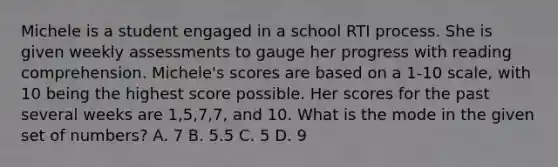 Michele is a student engaged in a school RTI process. She is given weekly assessments to gauge her progress with reading comprehension. Michele's scores are based on a 1-10 scale, with 10 being the highest score possible. Her scores for the past several weeks are 1,5,7,7, and 10. What is the mode in the given set of numbers? A. 7 B. 5.5 C. 5 D. 9