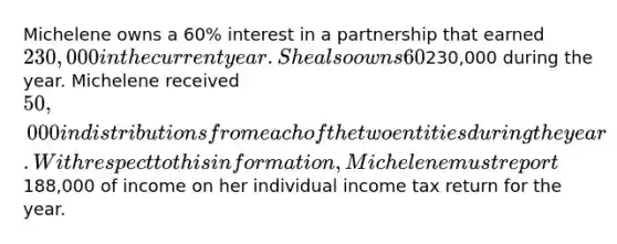 Michelene owns a 60% interest in a partnership that earned 230,000 in the current year. She also owns 60% of the stock in a C corporation that earned230,000 during the year. Michelene received 50,000 in distributions from each of the two entities during the year. With respect to this information, Michelene must report188,000 of income on her individual income tax return for the year.