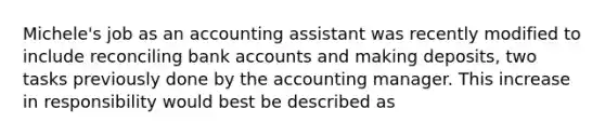 Michele's job as an accounting assistant was recently modified to include reconciling bank accounts and making deposits, two tasks previously done by the accounting manager. This increase in responsibility would best be described as