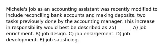 Michele's job as an accounting assistant was recently modified to include reconciling bank accounts and making deposits, two tasks previously done by the accounting manager. This increase in responsibility would best be described as 25) ______ A) job enrichment. B) job design. C) job enlargement. D) job development. E) job satisficing.