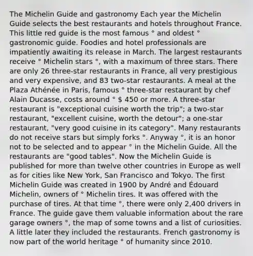 The Michelin Guide and gastronomy Each year the Michelin Guide selects the best restaurants and hotels throughout France. This little red guide is the most famous ° and oldest ° gastronomic guide. Foodies and hotel professionals are impatiently awaiting its release in March. The largest restaurants receive ° Michelin stars °, with a maximum of three stars. There are only 26 three-star restaurants in France, all very prestigious and very expensive, and 83 two-star restaurants. A meal at the Plaza Athénée in Paris, famous ° three-star restaurant by chef Alain Ducasse, costs around °  450 or more. A three-star restaurant is "exceptional cuisine worth the trip"; a two-star restaurant, "excellent cuisine, worth the detour"; a one-star restaurant, "very good cuisine in its category". Many restaurants do not receive stars but simply forks °. Anyway °, it is an honor not to be selected and to appear ° in the Michelin Guide. All the restaurants are "good tables". Now the Michelin Guide is published for more than twelve other countries in Europe as well as for cities like New York, San Francisco and Tokyo. The first Michelin Guide was created in 1900 by André and Édouard Michelin, owners of ° Michelin tires. It was offered with the purchase of tires. At that time °, there were only 2,400 drivers in France. The guide gave them valuable information about the rare garage owners °, the map of some towns and a list of curiosities. A little later they included the restaurants. French gastronomy is now part of the world heritage ° of humanity since 2010.