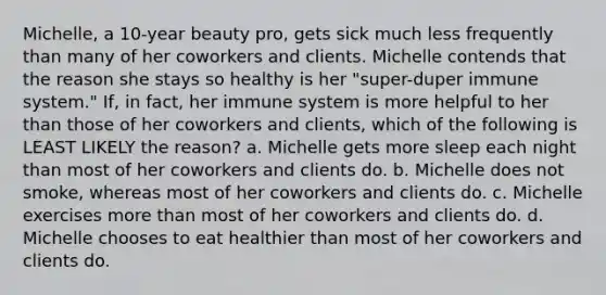 Michelle, a 10-year beauty pro, gets sick much less frequently than many of her coworkers and clients. Michelle contends that the reason she stays so healthy is her "super-duper immune system." If, in fact, her immune system is more helpful to her than those of her coworkers and clients, which of the following is LEAST LIKELY the reason? a. Michelle gets more sleep each night than most of her coworkers and clients do. b. Michelle does not smoke, whereas most of her coworkers and clients do. c. Michelle exercises more than most of her coworkers and clients do. d. Michelle chooses to eat healthier than most of her coworkers and clients do.