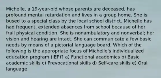 Michelle, a 19-year-old whose parents are deceased, has profound mental retardation and lives in a group home. She is bused to a special class by the local school district. Michelle has had frequent, extended absences from school because of her frail physical condition. She is nonambulatory and nonverbal; her vision and hearing are intact. She can communicate a few basic needs by means of a pictorial language board. Which of the following is the appropriate focus of Michelle's individualized education program (IEP)? a) Functional academics b) Basic academic skills c) Prevocational skills d) Self-care skills e) Oral language