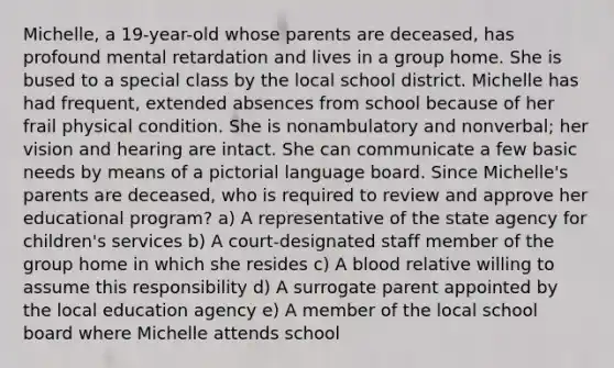 Michelle, a 19-year-old whose parents are deceased, has profound mental retardation and lives in a group home. She is bused to a special class by the local school district. Michelle has had frequent, extended absences from school because of her frail physical condition. She is nonambulatory and nonverbal; her vision and hearing are intact. She can communicate a few basic needs by means of a pictorial language board. Since Michelle's parents are deceased, who is required to review and approve her educational program? a) A representative of the state agency for children's services b) A court-designated staff member of the group home in which she resides c) A blood relative willing to assume this responsibility d) A surrogate parent appointed by the local education agency e) A member of the local school board where Michelle attends school