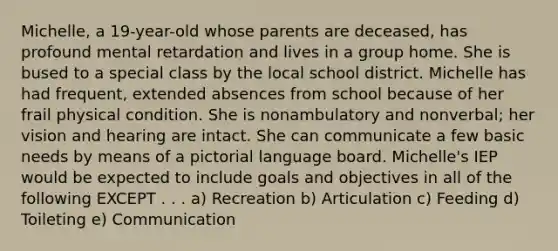 Michelle, a 19-year-old whose parents are deceased, has profound mental retardation and lives in a group home. She is bused to a special class by the local school district. Michelle has had frequent, extended absences from school because of her frail physical condition. She is nonambulatory and nonverbal; her vision and hearing are intact. She can communicate a few basic needs by means of a pictorial language board. Michelle's IEP would be expected to include goals and objectives in all of the following EXCEPT . . . a) Recreation b) Articulation c) Feeding d) Toileting e) Communication