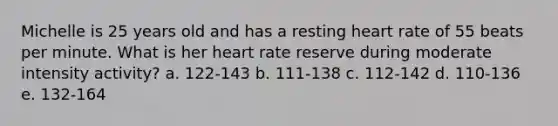 Michelle is 25 years old and has a resting heart rate of 55 beats per minute. What is her heart rate reserve during moderate intensity activity? a. 122-143 b. 111-138 c. 112-142 d. 110-136 e. 132-164