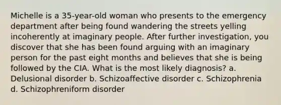 Michelle is a 35-year-old woman who presents to the emergency department after being found wandering the streets yelling incoherently at imaginary people. After further investigation, you discover that she has been found arguing with an imaginary person for the past eight months and believes that she is being followed by the CIA. What is the most likely diagnosis? a. Delusional disorder b. Schizoaffective disorder c. Schizophrenia d. Schizophreniform disorder