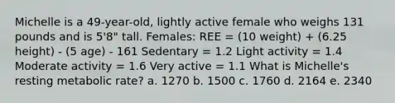 Michelle is a 49-year-old, lightly active female who weighs 131 pounds and is 5'8" tall. Females: REE = (10 weight) + (6.25 height) - (5 age) - 161 Sedentary = 1.2 Light activity = 1.4 Moderate activity = 1.6 Very active = 1.1 What is Michelle's resting metabolic rate? a. 1270 b. 1500 c. 1760 d. 2164 e. 2340