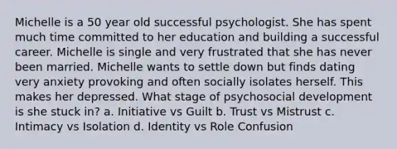 Michelle is a 50 year old successful psychologist. She has spent much time committed to her education and building a successful career. Michelle is single and very frustrated that she has never been married. Michelle wants to settle down but finds dating very anxiety provoking and often socially isolates herself. This makes her depressed. What stage of psychosocial development is she stuck in? a. Initiative vs Guilt b. Trust vs Mistrust c. Intimacy vs Isolation d. Identity vs Role Confusion