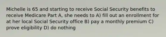 Michelle is 65 and starting to receive Social Security benefits to receive Medicare Part A, she needs to A) fill out an enrollment for at her local Social Security office B) pay a monthly premium C) prove eligibility D) do nothing