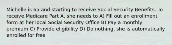 Michelle is 65 and starting to receive Social Security Benefits. To receive Medicare Part A, she needs to A) Fill out an enrollment form at her local Social Security Office B) Pay a monthly premium C) Provide eligibility D) Do nothing, she is automatically enrolled for free