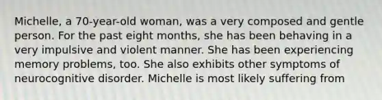 Michelle, a 70-year-old woman, was a very composed and gentle person. For the past eight months, she has been behaving in a very impulsive and violent manner. She has been experiencing memory problems, too. She also exhibits other symptoms of neurocognitive disorder. Michelle is most likely suffering from