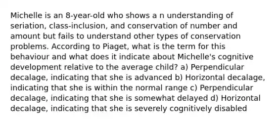 Michelle is an 8-year-old who shows a n understanding of seriation, class-inclusion, and conservation of number and amount but fails to understand other types of conservation problems. According to Piaget, what is the term for this behaviour and what does it indicate about Michelle's cognitive development relative to the average child? a) Perpendicular decalage, indicating that she is advanced b) Horizontal decalage, indicating that she is within the normal range c) Perpendicular decalage, indicating that she is somewhat delayed d) Horizontal decalage, indicating that she is severely cognitively disabled