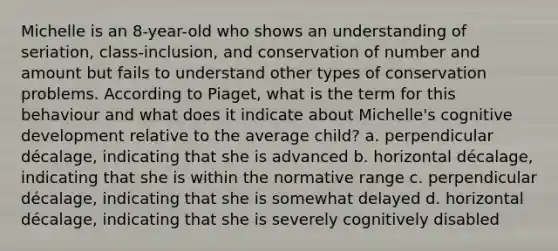 Michelle is an 8-year-old who shows an understanding of seriation, class-inclusion, and conservation of number and amount but fails to understand other types of conservation problems. According to Piaget, what is the term for this behaviour and what does it indicate about Michelle's cognitive development relative to the average child? a. perpendicular décalage, indicating that she is advanced b. horizontal décalage, indicating that she is within the normative range c. perpendicular décalage, indicating that she is somewhat delayed d. horizontal décalage, indicating that she is severely cognitively disabled