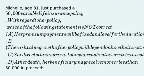 Michelle, age 31, just purchased a 50,000 variable life insurance policy. With regard to her policy, which of the following statements is NOT correct? A) Her premium payments will be fixed and level for the duration of the contract. B) The cash value growth of her policy will depend on how the investments supporting those values perform. C) She directs the insurer as to how her cash values are to be invested. D) At her death, her beneficiary may receive more or less than50,000 in proceeds.