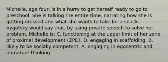 Michelle, age four, is in a hurry to get herself ready to go to preschool. She is talking the entire time, narrating how she is getting dressed and what she wants to take for a snack. Vygotsky would say that, by using private speech to solve her problem, Michelle is: C. functioning at the upper limit of her zone of proximal development (ZPD). D. engaging in scaffolding. B. likely to be socially competent. A. engaging in egocentric and immature thinking.