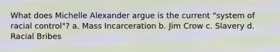 What does Michelle Alexander argue is the current "system of racial control"? a. Mass Incarceration b. Jim Crow c. Slavery d. Racial Bribes